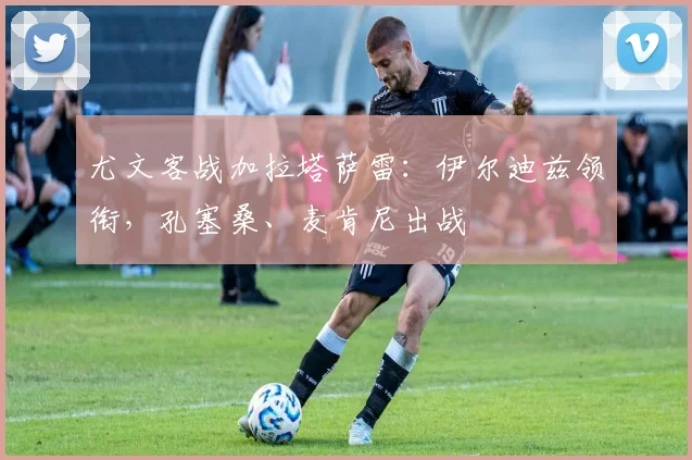 尤文客战加拉塔萨雷：伊尔迪兹领衔，孔塞桑、麦肯尼出战