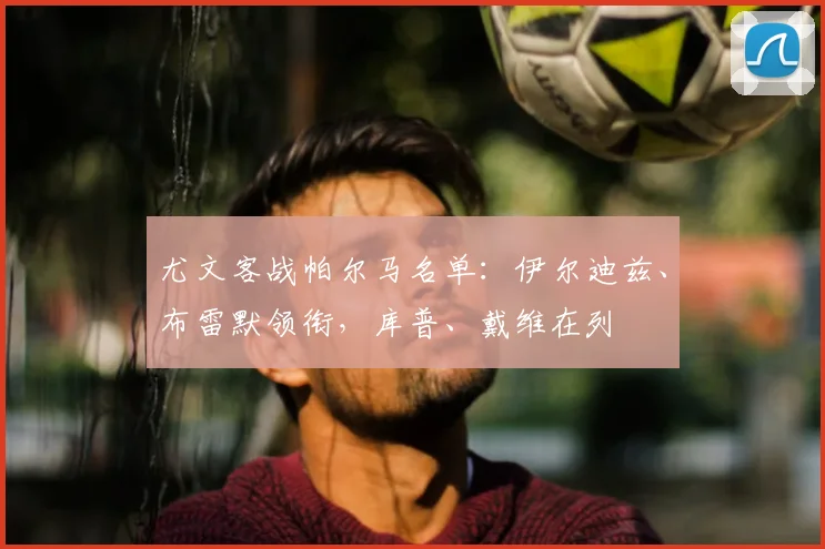 尤文客战帕尔马名单：伊尔迪兹、布雷默领衔，库普、戴维在列