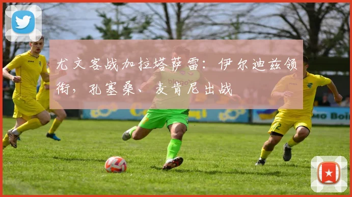 尤文客战加拉塔萨雷：伊尔迪兹领衔，孔塞桑、麦肯尼出战